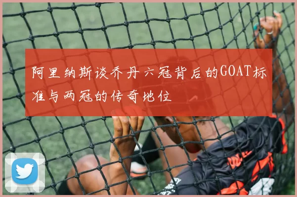 阿里纳斯谈乔丹六冠背后的GOAT标准与两冠的传奇地位