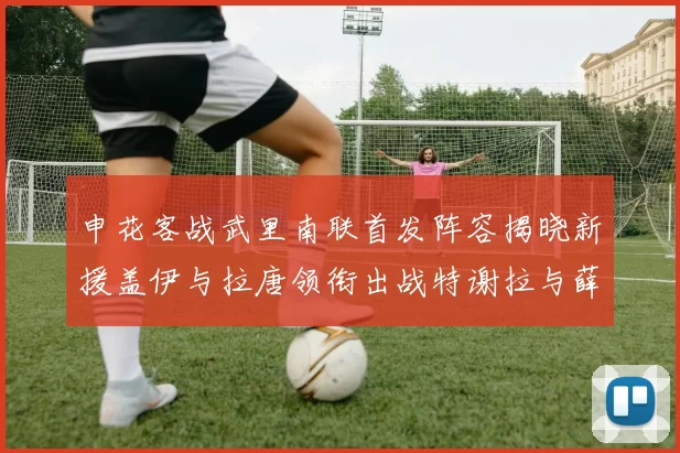 申花客战武里南联首发阵容揭晓新援盖伊与拉唐领衔出战特谢拉与薛庆浩同场竞技