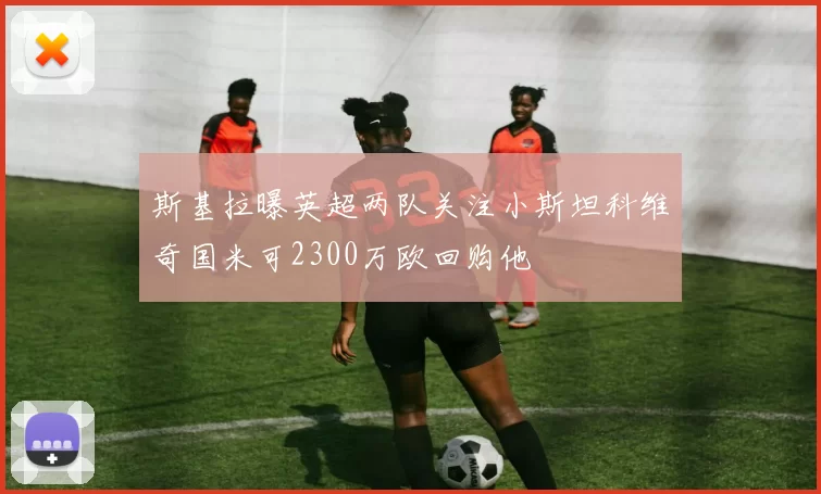 斯基拉曝英超两队关注小斯坦科维奇国米可2300万欧回购他