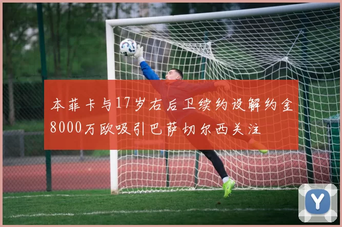 本菲卡与17岁右后卫续约设解约金8000万欧吸引巴萨切尔西关注