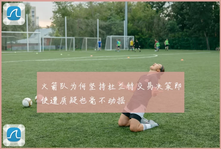 火箭队为何坚持杜兰特交易决策即使遭质疑也毫不动摇