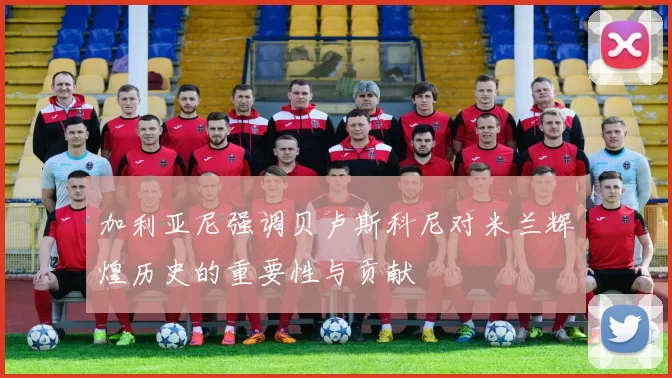 加利亚尼强调贝卢斯科尼对米兰辉煌历史的重要性与贡献