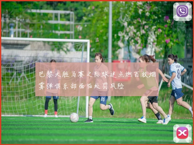 巴黎大胜马赛之际球迷点燃百枚烟雾弹俱乐部面临处罚风险