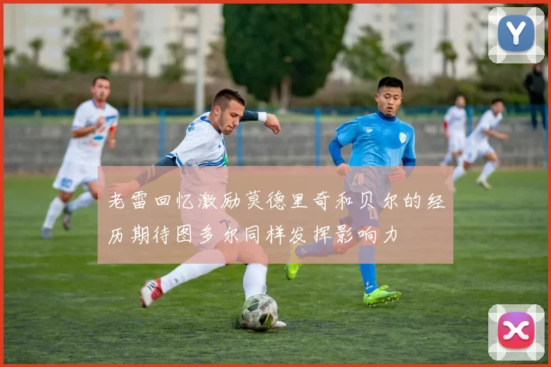老雷回忆激励莫德里奇和贝尔的经历期待图多尔同样发挥影响力