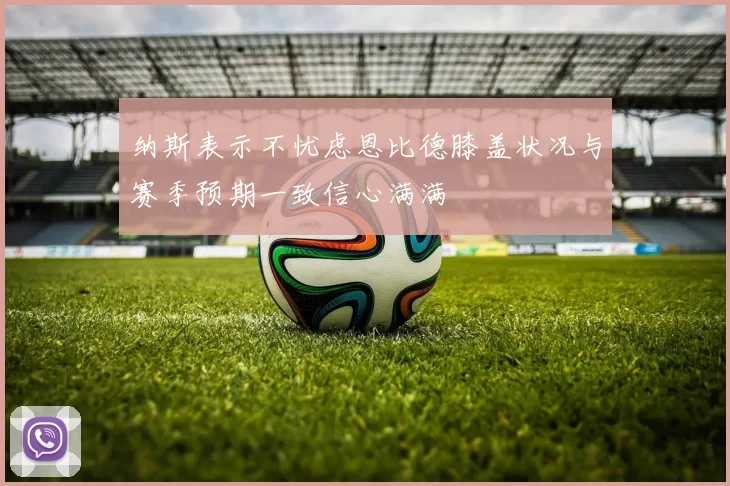 纳斯表示不忧虑恩比德膝盖状况与赛季预期一致信心满满