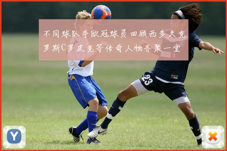 不同球队夺欧冠球员回顾西多夫克罗斯C罗皮克等传奇人物齐聚一堂