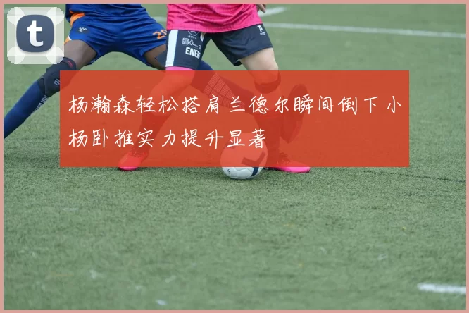 杨瀚森轻松搭肩兰德尔瞬间倒下小杨卧推实力提升显著