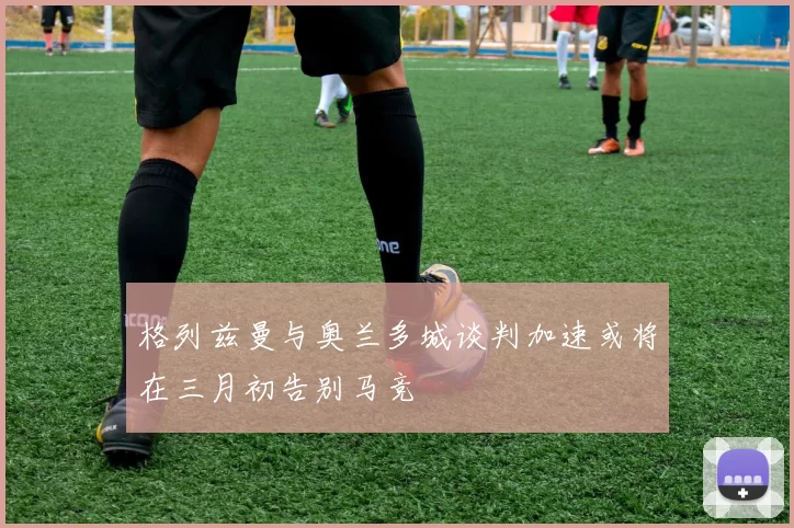 格列兹曼与奥兰多城谈判加速或将在三月初告别马竞