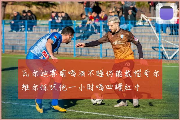 瓦尔迪赛前喝酒不睡仍能戴帽奇尔维尔惊叹他一小时喝四罐红牛