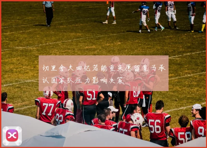 切里舍夫回忆若能重来愿留皇马承认国家队压力影响决策
