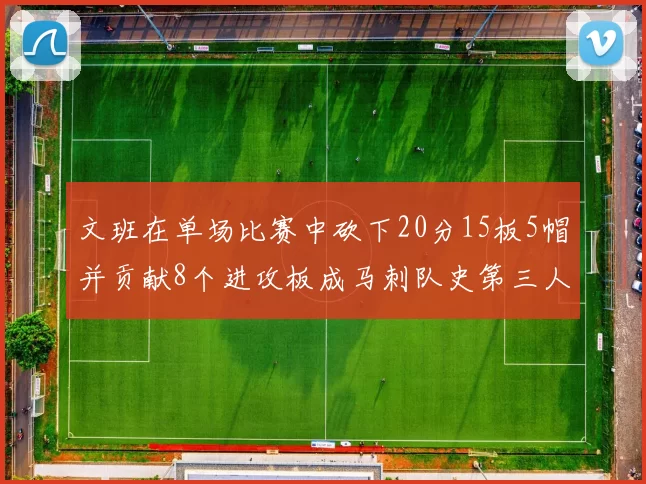 文班在单场比赛中砍下20分15板5帽并贡献8个进攻板成马刺队史第三人追平邓肯伟业