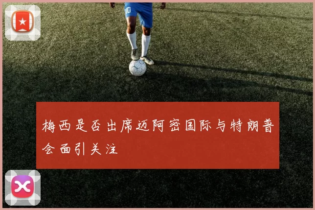 梅西是否出席迈阿密国际与特朗普会面引关注